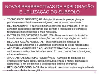 NOVAS PERSPECTIVAS DE EXPLORAÇÃO E UTILIZAÇÃO DO SUBSOLOTÉCNICAS DE PROSPECÇÃO -Adoptar técnicas de prospecção que permitam um conhecimento mais rigoroso dos recursos do subsolo.REDIMENSIONAR - Fazer o redimensionamento das empresas, a fim de atingirem capacidade económica que permita a introdução de técnicas e tecnologias mais modernas e mais rentáveis.EVITAR AS EXPORTAÇÕES EM BRUTO - Desenvolvimento da indústria transformadora a jusante da extracção, que evita a exportação em bruto.REQUALIFICAÇÃO AMBIENTAL - Implementação de medidas de requalificação ambiental e a valorização económica de áreas recuperadas.APOSTAR NAS ROCHAS E ÁGUAS SUBTERRÂNEAS - Investimento nos sectores com mais potencialidades, como é o caso das rochas e das águas, minerais e termais.APOSTAR NAS ENERGIAS RENOVÁVEIS - Aumento da produção de energias renováveis (solar, eólica, hidráulica, ondas e marés, biomassa e geotérmica) a fim de diminuir a dependência externa energéticaREDUÇÃO DE CONSUMOS -Racionalização do consumo de energia, a fim de melhorar a eficiência energética.12