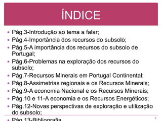 ÍNDICEPág.3-Introdução ao tema a falar;Pág.4-Importância dos recursos do subsolo;Pág.5-A importância dos recursos do subsolo de Portugal;Pág.6-Problemas na exploração dos recursos do subsolo;Pág.7-Recursos Minerais em Portugal Continental;Pág.8-Assimetrias regionais e os Recursos Minerais;Pág.9-A economia Nacional e os Recursos Minerais;Pág.10 e 11-A economia e os Recursos Energéticos;Pág.12-Novas perspectivas de exploração e utilização do subsolo;Pág.13-Bibliografia.2