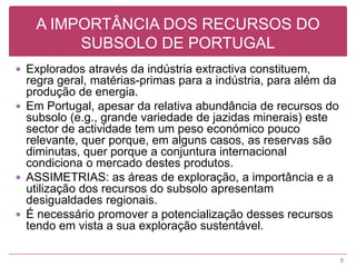 A IMPORTÂNCIA DOS RECURSOS DO SUBSOLO DE PORTUGALExplorados através da indústria extractiva constituem, regra geral, matérias-primas para a indústria, para além da produção de energia.Em Portugal, apesar da relativa abundância de recursos do subsolo (e.g., grande variedade de jazidas minerais) este sector de actividade tem um peso económico pouco relevante, quer porque, em alguns casos, as reservas são diminutas, quer porque a conjuntura internacional condiciona o mercado destes produtos.ASSIMETRIAS: as áreas de exploração, a importância e a utilização dos recursos do subsolo apresentam desigualdades regionais.É necessário promover a potencialização desses recursos tendo em vista a sua exploração sustentável.5