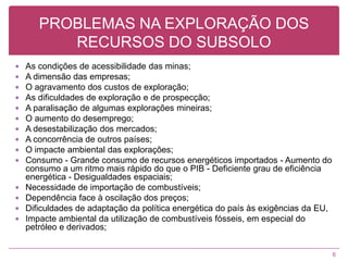 PROBLEMAS NA EXPLORAÇÃO DOS RECURSOS DO SUBSOLO As condições de acessibilidade das minas;A dimensão das empresas;O agravamento dos custos de exploração; As dificuldades de exploração e de prospecção; A paralisação de algumas explorações mineiras; O aumento do desemprego;A desestabilização dos mercados; A concorrência de outros países; O impacte ambiental das explorações; Consumo - Grande consumo de recursos energéticos importados - Aumento do consumo a um ritmo mais rápido do que o PIB - Deficiente grau de eficiência energética - Desigualdades espaciais;Necessidade de importação de combustíveis;Dependência face à oscilação dos preços;Dificuldades de adaptação da política energética do país às exigências da EU, Impacte ambiental da utilização de combustíveis fósseis, em especial do petróleo e derivados; 6