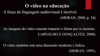 O vídeo na educação
A força da linguagem audiovisual é incrível.
(MORAN, 2000, p. 34).
As imagens do vídeo causam impacto e falam por si mesmas.
CARVALHO E GONÇALVES, 2000).
O vídeo também tem uma dimensão moderna e lúdica.
(MORAN, 1995).
 