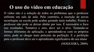 O uso do vídeo em educação
O vídeo não é a solução de todos os problemas que o professor
enfrenta em sala de aula. Pelo contrário, a inserção de novas
tecnologias na escola pode acabar gerando mais trabalho. Porém o
professor não pode se deixar abalar por isso. É necessário o foco
nos resultados. Tentativa e erro, deve ser o alvo. Tentando-se
formas diferentes de aplicação, e aprendendo-se com os próprios
erros, pode se chegar mais próximo da perfeição. E a perfeição
para o professor deve ser o aprendizado significativo do seu aluno
(NOGUEIRA, 2009).
 