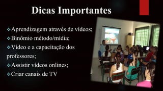 Dicas Importantes
Aprendizagem através de vídeos;
Binômio método/mídia;
Vídeo e a capacitação dos
professores;
Assistir vídeos onlines;
Criar canais de TV
 
