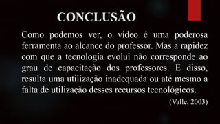 CONCLUSÃO
Como podemos ver, o vídeo é uma poderosa
ferramenta ao alcance do professor. Mas a rapidez
com que a tecnologia evolui não corresponde ao
grau de capacitação dos professores. E disso,
resulta uma utilização inadequada ou até mesmo a
falta de utilização desses recursos tecnológicos.
(Valle, 2003)
 