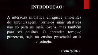 INTRODUÇÃO:
A interação midiática enriquece ambientes
de aprendizagem. Torna-os mais atrativos
não só para os mais jovens, mas também
para os adultos. O aprender torna-se
prazeroso, seja no ensino presencial ou a
distância.
Fischer(2002)
 