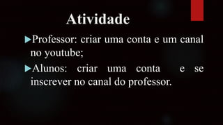 Atividade
Professor: criar uma conta e um canal
no youtube;
Alunos: criar uma conta e se
inscrever no canal do professor.
 