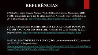 REFERÊNCIAS
CAETANO, Saulo Vicente Nunes; FALKEMBACH, Gilse A. Morgental. YOU
TUBE: uma opção para uso do vídeo na EAD. Acessado em 21 de Outubro de
2013. Disponível em: http://www.cinted.ufrgs.br/ciclo9/artigos/3aSaulo.pdf
COSTA, Adriana Dalla. POSSIBILIDADES EDUCACIONAIS DO USO DE
VÍDEOS ANOTADOS NO YOUTUBE. Acessado em: 22 de Outubro de 2013.
Disponível em: http://www.ensino.eb.br/portaledu/conteudo/artigo9513.pdf
MATTAR, João.YOUTUBE NA EDUCAÇÃO: Uso de vídeos em EAD. Acessado
em 20/10/2013. Disponível em:
http://www.joaomattar.com/YouTube%20na%20Educa%C3%A7%C3%A3o%20o%2
0uso%20de%20v%C3%ADdeos%20em%20EaD.pdf
 