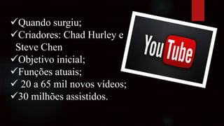 Quando surgiu;
Criadores: Chad Hurley e
Steve Chen
Objetivo inicial;
Funções atuais;
 20 a 65 mil novos vídeos;
30 milhões assistidos.
 