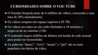 CURIOSIDADES SOBRE O YOU TUBE
 O Youtube hospeda mais de 6 milhões de vídeos, crescendo a uma
taxa de 20% mensalmente;
 Os vídeos ocupam um espaço superior a 45 TB;
 Os vídeos enviados ao site estão limitados a 10 minutos e
arquivos de no máximo 2 Gb;
 O conteúdo requer milhões de dólares em banda de rede mensal
para poder ser transmitido;
 As palavras “dance”, “love", “music” e “girl” são os mais
populares em títulos de vídeo.
 