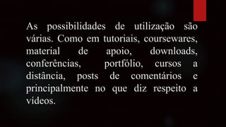 As possibilidades de utilização são
várias. Como em tutoriais, coursewares,
material de apoio, downloads,
conferências, portfólio, cursos a
distância, posts de comentários e
principalmente no que diz respeito a
vídeos.
 