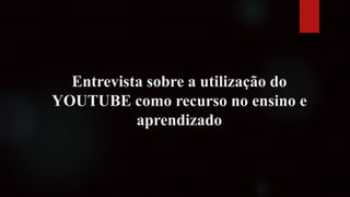Entrevista sobre a utilização do
YOUTUBE como recurso no ensino e
aprendizado
 
