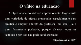 O vídeo na educação
A objetividade do vídeo é impressionante. Hoje existe
uma variedade de ofertas preparados especialmente para
auxiliar e ampliar a tarefa do professor em sala. Ele é
uma ferramenta poderosa, porque alcança todos os
sentidos e por isso não pode ser dispensado.
(Figueiredo et al, 1999)
 