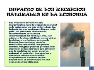 IMPACTO DE LOS RECURSOS
    NATURALES EN LA EC0NOMIA
•   Los recursos naturales son
    importantes para la economía mundial
    y de cada país, ya que determinan las
    industrias que se desarrollan en cada
    país, los patrones de comercio
    internacional, la división
    internacional del trabajo, etc. Por
    ejemplo, la disponibilidad de carbón en
    Inglaterra y ciertas regiones de
    Europa fueron claves para la
    revolución industrial. Los países
    árabes, del golfo pérsico y Venezuela
    dependen de los ingresos que obtienen
    por la explotación de un recurso
    natural: el petróleo. Los amplios y
    variados recursos naturales
    disponibles en Estados Unidos
    facilitaron el crecimiento de una
    economía diversificada.
 