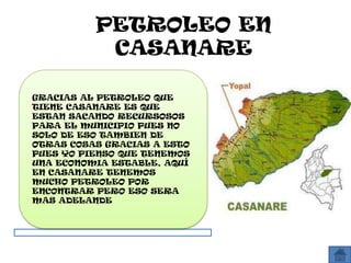 PETROLEO EN
           CASANARE

GRACIAS AL PETROLEO QUE
TIENE CASANARE ES QUE
ESTAN SACANDO RECURSOSOS
PARA EL MUNICIPIO PUES NO
SOLO DE ESO TAMBIEN DE
OTRAS COSAS GRACIAS A ESTO
PUES YO PIENSO QUE TENEMOS
UNA ECONOMIA ESTABLE, AQUÍ
EN CASANARE TENEMOS
MUCHO PETROLEO POR
ENCONTRAR PERO ESO SERA
MAS ADELANDE
 