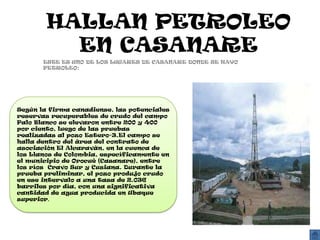 HALLAN PETROLEO
          EN CASANARE
       ESTE ES UNO DE LOS LUGARES DE CASANARE DONDE SE HAYO
       PETROLEO:




Según la firma canadiense, las potenciales
reservas recuperables de crudo del campo
Palo Blanco se elevaron entre 200 y 400
por ciento, luego de las pruebas
realizadas al pozo Estero-3.El campo se
halla dentro del área del contrato de
asociación El Alcaraván, en la cuenca de
los Llanos de Colombia, específicamente en
el municipio de Orocué (Casanare), entre
los ríos Cravo Sur y Cusiana. Durante la
prueba preliminar, el pozo produjo crudo
en ese intervalo a una tasa de 2.036
barriles por día, con una significativa
cantidad de agua producida en Ubaque
superior.
 