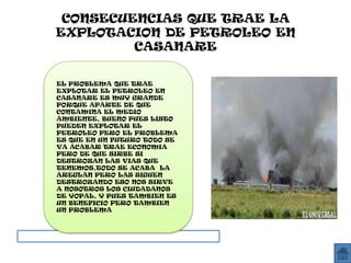 CONSECUENCIAS QUE TRAE LA
EXPLOTACION DE PETROLEO EN
         CASANARE


EL PROBLEMA QUE TRAE
EXPLOTAR EL PETROLEO EN
CASANARE ES MUY GRANDE
PORQUE APARTE DE QUE
CONTAMINA EL MEDIO
AMBIENTE, BUENO PUES LISTO
PUEDEN EXPLOTAR EL
PETROLEO PERO EL PROBLEMA
ES QUE EN UN FUTURO TODO SE
VA ACABAR TRAE ECONOMIA
PERO DE QUE SIRBE SI
DESTROZAN LAS VIAS QUE
TENEMOS,TODO SE ACABA LA
AREGLAN PERO LAS SIGUEN
DESTROZANDO ESO NOS SIRVE
A NOSOTROS LOS CIUDADANOS
DE YOPAL, Y PUES TAMBIEN ES
UN BENEFICIO PERO TAMBIEN
UN PROBLEMA
 