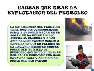 CAUSAS QUE TRAE LA
EXPLOTACION DEL PETROLEO


LA EXPLOTACION DEL PETROLEO
TRAE MUCHAS CONSECUENCIAS
PORQUE SE PUEDE REGAR EN EL
AGUA O EN LA TIERRA Y ESO
AFECTA AL PLANETA Y A LOS
ANIMALES SE PUEDEN MORIR O
TAMBIEN ESTAR EN PELIGRO DE
EXTINCIONUN EJEMPLO SIMPLE
PUEDE SER EL RIEGO DE
PETROLEO QUE HUVO EN EL MAR
POR SACAR PETROLEO DEL MAR
HUVO UNA FUGA Y ASI MUCHAS
COSAS QUE HAN PASADO
 