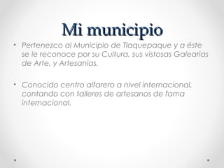 Mi municipio
• Pertenezco al Municipio de Tlaquepaque y a éste
  se le reconoce por su Cultura, sus vistosas Galearias
  de Arte, y Artesanias.

• Conocido centro alfarero a nivel internacional,
  contando con talleres de artesanos de fama
  internacional.
 