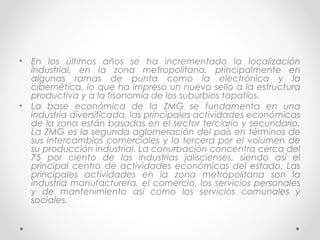 •   En los últimos años se ha incrementado la localización
    industrial, en la zona metropolitana, principalmente en
    algunas ramas de punta como la electrónica y la
    cibernética, lo que ha impreso un nuevo sello a la estructura
    productiva y a la fisonomía de los suburbios tapatíos.
•   La base económica de la ZMG se fundamenta en una
    industria diversificada, las principales actividades económicas
    de la zona están basadas en el sector terciario y secundario.
    La ZMG es la segunda aglomeración del país en términos de
    sus intercambios comerciales y la tercera por el volumen de
    su producción industrial. La conurbación concentra cerca del
    75 por ciento de las industrias jaliscienses, siendo así el
    principal centro de actividades económicas del estado. Las
    principales actividades en la zona metropolitana son la
    industria manufacturera, el comercio, los servicios personales
    y de mantenimiento así como los servicios comunales y
    sociales.
 