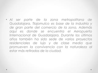 • Al ser parte de la zona metropolitana de
  Guadalajara, Tlajomulco es base de la industria y
  de gran parte del comercio de la zona. Además
  aquí es donde se encuentra el Aeropuerto
  Internacional de Guadalajara. Durante los últimos
  años también ha sido sede de varios proyectos
  residenciales de lujo y de clase media que
  promueven la convivencia con la naturaleza al
  estar más retirados de la ciudad.
 