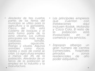 •   Alrededor de tres cuartas       • Las principales empresas
    partes de las tierras del         que      cuentan       con
    municipio se utiliza para la      instalaciones         aquí
    agricultura y la ganadería.       incluyen Kodak, Motorola
    Cerca      del    15%    está     y Coca Cola. El resto de
    cubierta de bosques y el
    resto forma parte de la           la     población      está
    zona urbana. Los cultivos         involucrada      en       el
    principales son maíz, sorgo,      comercio y los servicios.
    calabaza,             tomate,
    garbanzo,          aguacate,
    mango y ciruela. Algunos        • Zapopan     alberga    un
    animales     como      vacas,     gran número de centros
    cerdos y aves de corral se        comerciales,    hospitales
    crían. La agricultura emplea      privados      y     zonas
    a menos del 3% de la              residenciales   de    alto
    población. Alrededor de un        poder adquisitivo.
    tercio de la población se
    emplea en la industria y la
    manufactura.
 