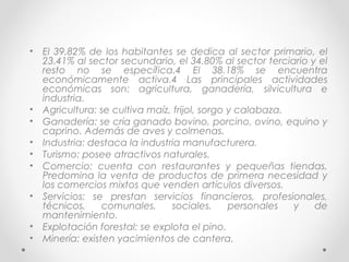 • El 39.82% de los habitantes se dedica al sector primario, el
  23.41% al sector secundario, el 34.80% al sector terciario y el
  resto no se específica.4 El 38.18% se encuentra
  económicamente activa.4 Las principales actividades
  económicas son: agricultura, ganadería, silvicultura e
  industria.
• Agricultura: se cultiva maíz, frijol, sorgo y calabaza.
• Ganadería: se cría ganado bovino, porcino, ovino, equino y
  caprino. Además de aves y colmenas.
• Industria: destaca la industria manufacturera.
• Turismo: posee atractivos naturales.
• Comercio: cuenta con restaurantes y pequeñas tiendas.
  Predomina la venta de productos de primera necesidad y
  los comercios mixtos que venden artículos diversos.
• Servicios: se prestan servicios financieros, profesionales,
  técnicos,     comunales,     sociales,      personales  y   de
  mantenimiento.
• Explotación forestal: se explota el pino.
• Minería: existen yacimientos de cantera.
 