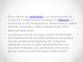 • Es un centro de artesanías, con reconocimiento
  nacional e internacional. Trabajan la alfarería, la
  cerámica a alta temperatura, hierro forjado, papel
  mache, repujado y vidrio soplado entre otros.
• Recursos Naturales
• La riqueza natural con que cuenta el municipio
  está representada por 420 hectáreas de bosque
  donde predominan especies de: huizache,
  mezquite, encino y roble, principalmente. Sus
  recursos minerales son: yacimientos de arena,
  grava, mármol y piedras para construcción.
 