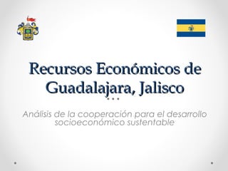 Recursos Económicos de
   Guadalajara, Jalisco
Análisis de la cooperación para el desarrollo
         socioeconómico sustentable
 