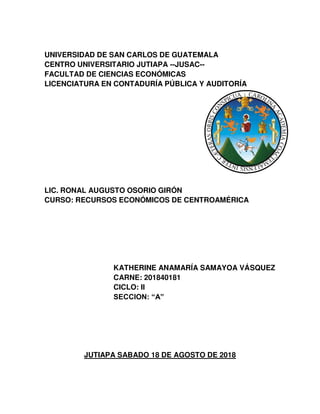 UNIVERSIDAD DE SAN CARLOS DE GUATEMALA
CENTRO UNIVERSITARIO JUTIAPA --JUSAC--
FACULTAD DE CIENCIAS ECONÓMICAS
LICENCIATURA EN CONTADURÍA PÚBLICA Y AUDITORÍA
LIC. RONAL AUGUSTO OSORIO GIRÓN
CURSO: RECURSOS ECONÓMICOS DE CENTROAMÉRICA
KATHERINE ANAMARÍA SAMAYOA VÁSQUEZ
CARNE: 201840181
CICLO: II
SECCION: “A”
JUTIAPA SABADO 18 DE AGOSTO DE 2018
 