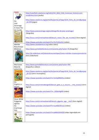 11	
	
	
Ou		
José	
Saramago	
A	maior	flor	
do	mundo	
	
http://cataflash.catalivros.org/m012/AV_0012_EVA_transicao_historia-com-
recadinhos.html	(áudio)	
	
http://www.catalivros.org/portal/bo/portal.pl?pag=02n4_ficha_do_livro&janpap
_id=259	(jogos)	
	
	
	
http://www.josesaramago.org/autobiografia-de-jose-saramago/	
	(biografia)	
	
http://issuu.com/cristinaoliveira9/docs/a_maior_flor_do_mundo/1	(livro	digital)	
	
https://www.youtube.com/watch?v=YUJ7cDSuS1U	(vídeo)	
Matilde	
Rosa	Araújo	
Mistérios
	
http://www.casadaleitura.org	(vida	e	obra)	
	
http://www.portaldaliteratura.com/autores.php?autor=76	(biografia)	
	
http://pt.slideshare.net/alexandranuneslopes/conto-matilde-rosaaraujomisterios	
(livro	slideshare)	
	
	
	
Mia	Couto	
Beijo	da	
palavrinha	
	
Ou	
O	gato	e	o	
escuro
	
http://www.portaldaliteratura.com/autores.php?autor=392	
(biografia	e	vídeos)	
	
http://www.catalivros.org/portal/bo/portal.pl?pag=02n4_ficha_do_livro&janpap
_id=157	(livro	incompleto)	
	
https://www.youtube.com/watch?v=5mEqMKkEEso	(vídeo)	
	
	
http://issuu.com/cristinaborges9/docs/o_gato_e_o_escuro_-_mia_couto/1	(livro	
digital)	
	
https://www.youtube.com/watch?v=_0JQkoHgXRI	(vídeo)	
	
Oscar	Wilde	
O	gigante	
egoísta	
Ou		
O	príncipe	
feliz	
	
	
http://issuu.com/cristinaoliveira9/docs/o_gigante_ego__sta/1	(livro	digital)	
	
https://www.youtube.com/watch?v=UuzkWzDEUoo	(vídeo)	
	
	
https://www.youtube.com/watch?v=pW8UCXI42Z0	(vídeo	legendado	em	
português)	
 