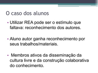 O caso dos alunosUtilizar REA pode ser o estímulo que faltava: reconhecimento dos autores.Aluno autor ganha reconhecimento por seus trabalhos/materiais. Membros ativos da disseminação da cultura livre e da construção colaborativa do conhecimento.