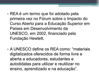 REA é um termo que foi adotado pela primeira vez no Fórum sobre o Impacto do Curso Aberto para a Educação Superior em Países em Desenvolvimento da UNESCO, em 2002, financiado pela Fundação Hewlett.  A UNESCO define os REA como: “materiais digitalizados oferecidos de forma livre e aberta a educadores, estudantes e autodidatas para utilizar e reutilizar no ensino, aprendizado e na educação”.