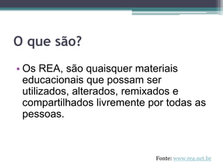 O que são?Os REA, são quaisquer materiais educacionais que possam ser utilizados, alterados, remixados e compartilhados livremente por todas as pessoas. Fonte: www.rea.net.br