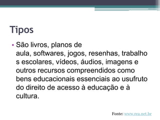 TiposSão livros, planos de aula, softwares, jogos, resenhas, trabalhos escolares, vídeos, áudios, imagens e outros recursos compreendidos como bens educacionais essenciais ao usufruto do direito de acesso à educação e à cultura.Fonte: www.rea.net.br