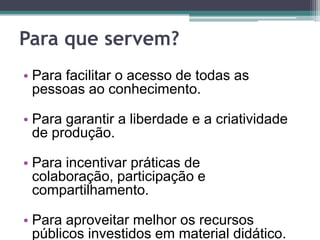 Para que servem?Para facilitar o acesso de todas as pessoas ao conhecimento. Para garantir a liberdade e a criatividade de produção. Para incentivar práticas de colaboração, participação e compartilhamento. Para aproveitar melhor os recursos públicos investidos em material didático. 