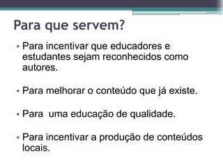 Para que servem?Para incentivar que educadores e estudantes sejam reconhecidos como autores. Para melhorar o conteúdo que já existe. Para  uma educação de qualidade. Para incentivar a produção de conteúdos locais. 