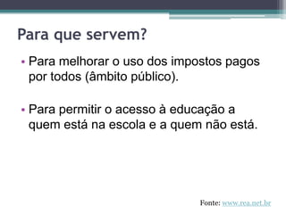 Para que servem?Para melhorar o uso dos impostos pagos por todos (âmbito público). Para permitir o acesso à educação a quem está na escola e a quem não está.Fonte: www.rea.net.br