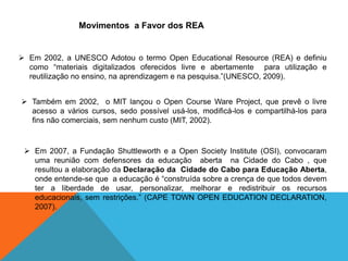 Movimentos a Favor dos REA
 Em 2002, a UNESCO Adotou o termo Open Educational Resource (REA) e definiu
como “materiais digitalizados oferecidos livre e abertamente para utilização e
reutilização no ensino, na aprendizagem e na pesquisa.”(UNESCO, 2009).
 Também em 2002, o MIT lançou o Open Course Ware Project, que prevê o livre
acesso a vários cursos, sedo possível usá-los, modificá-los e compartilhá-los para
fins não comerciais, sem nenhum custo (MIT, 2002).
 Em 2007, a Fundação Shuttleworth e a Open Society Institute (OSI), convocaram
uma reunião com defensores da educação aberta na Cidade do Cabo , que
resultou a elaboração da Declaração da Cidade do Cabo para Educação Aberta,
onde entende-se que a educação é “construída sobre a crença de que todos devem
ter a liberdade de usar, personalizar, melhorar e redistribuir os recursos
educacionais, sem restrições.” (CAPE TOWN OPEN EDUCATION DECLARATION,
2007).
 
