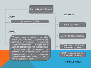 Lei do Direito Autoral
Na Inglaterra (1556)
“Proteger não o autor da obra
intelectual, mas sim o interesse dos
editores e livreiros que formavam as
empresas comerciais que imprimiam e
vendiam cópias das obras intelectuais, e
que precisavam de um mecanismo de
controle do comércio dos livros.
Inaugurava-se o paradigma
patrimonialista das ideias. “ (MELO
NETO; OLIVEIRA, 2009)
Em 1928, 30 anos
De 1970 a 1978, 32 anos
Brasil , tempo de vida do
autor mais 70 anos.
EUA , tempo de vida do
autor mais 95 anos.
Origem
Objetivo
Mudanças
(LESSIG, 2004)
 