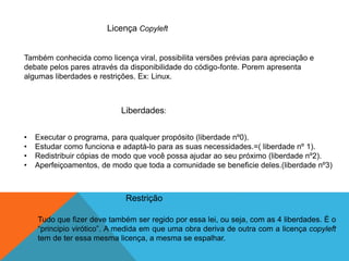 Licença Copyleft
Também conhecida como licença viral, possibilita versões prévias para apreciação e
debate pelos pares através da disponibilidade do código-fonte. Porem apresenta
algumas liberdades e restrições. Ex: Linux.
Liberdades:
• Executar o programa, para qualquer propósito (liberdade nº0).
• Estudar como funciona e adaptá-lo para as suas necessidades.=( liberdade nº 1).
• Redistribuir cópias de modo que você possa ajudar ao seu próximo (liberdade nº2).
• Aperfeiçoamentos, de modo que toda a comunidade se beneficie deles.(liberdade nº3)
Restrição
Tudo que fizer deve também ser regido por essa lei, ou seja, com as 4 liberdades. É o
“principio virótico”. A medida em que uma obra deriva de outra com a licença copyleft
tem de ter essa mesma licença, a mesma se espalhar.
 