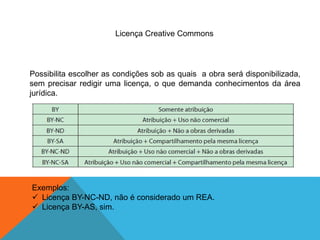 Licença Creative Commons
Possibilita escolher as condições sob as quais a obra será disponibilizada,
sem precisar redigir uma licença, o que demanda conhecimentos da área
jurídica.
Exemplos:
 Licença BY-NC-ND, não é considerado um REA.
 Licença BY-AS, sim.
 