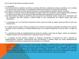 Art. 46. Não constitui ofensa aos direitos autorais:
I - a reprodução:
a) na imprensa diária ou periódica, de notícia ou de artigo informativo, publicado em diários ou periódicos, com a menção
do nome do autor, se assinados, e da publicação de onde foram transcritos; Ver tópico (25 documentos)
b) em diários ou periódicos, de discursos pronunciados em reuniões públicas de qualquer natureza; Ver tópico
c) de retratos, ou de outra forma de representação da imagem, feitos sob encomenda, quando realizada pelo proprietário
do objeto encomendado, não havendo a oposição da pessoa neles representada ou de seus herdeiros;
d) de obras literárias, artísticas ou científicas, para uso exclusivo de deficientes visuais, sempre que a reprodução, sem
fins comerciais, seja feita mediante o sistema Braille ou outro procedimento em qualquer suporte para esses
destinatários;
II - a reprodução, em um só exemplar de pequenos trechos, para uso privado do copista, desde que feita por este, sem
intuito de lucro;
III - a citação em livros, jornais, revistas ou qualquer outro meio de comunicação, de passagens de qualquer obra, para fins
de estudo, crítica ou polêmica, na medida justificada para o fim a atingir, indicando-se o nome do autor e a origem da
obra;
IV - o apanhado de lições em estabelecimentos de ensino por aqueles a quem elas se dirigem, vedada sua publicação,
integral ou parcial, sem autorização prévia e expressa de quem as ministrou;
V - a utilização de obras literárias, artísticas ou científicas, fonogramas e transmissão de rádio e televisão em
estabelecimentos comerciais, exclusivamente para demonstração à clientela, desde que esses estabelecimentos
comercializem os suportes ou equipamentos que permitam a sua utilização;
VI - a representação teatral e a execução musical, quando realizadas no recesso familiar ou, para fins exclusivamente
didáticos, nos estabelecimentos de ensino, não havendo em qualquer caso intuito de lucro; VII - a utilização de obras
literárias, artísticas ou científicas para produzir prova judiciária ou administrativa; VIII - a reprodução, em quaisquer
obras, de pequenos trechos de obras preexistentes, de qualquer natureza, ou de obra integral, quando de artes
plásticas, sempre que a reprodução em si não seja o objetivo principal da obra nova e que não prejudique a exploração
normal da obra reproduzida nem cause um prejuízo injustificado aos legítimos interesses dos autores.
 