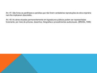 Art. 47. São livres as paráfrases e paródias que não forem verdadeiras reproduções da obra originária
nem lhe implicarem descrédito.
Art. 48. As obras situadas permanentemente em logradouros públicos podem ser representadas
livremente, por meio de pinturas, desenhos, fotografias e procedimentos audiovisuais. (BRASIL,1998)
 