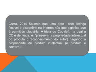Costa, 2014 Salienta que uma obra com licença
flexível e disponível na internet não que significa que
é permitido plagiá-la. A ideia do Copyleft, na qual a
CC é derivada, é “preservar a propriedade intelectual
do produto ( reconhecimento do autor) negando a
propriedade do produto intelectual (o produto é
coletivo)”.
 