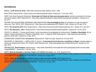 REFERÊNCIAS
BRASIL. Lei Nº 9.610, de 19 fev. 1998. Diário Oficial da União, Brasília, 20 fev. 1998.
Brasil Online. Disponível em: <http://cmais.com.br/educacao/brasil-online> Acesso em: 11 de marc. 2016.
CAPE Town Open Education Declaration. Declaração da Cidade do Cabo para educação aberta: abrindo a promessa de recursos
educativos abertos. 2007. Disponível em: <http://www.capetowndeclaration.org/translations/portuguese-translation>. Acesso em: 2
set. 2011.
CENTRE FOR EDUCATIONAL RESEARCH AND INNOVATION. Give knowledge for free: the emergence of open educational
resources. Paris: OECD, 2007. Disponível em: <http://www.oecd.org/dataoecd/35/7/38654317.pdf>. Acesso em: 20 ago. 2010.
CETIC. TIC domicílios 2010. 2010. Disponível em: <http://cetic.br/usuarios/tic/2010-total-brasil/index.htm>. Acesso em: 2 set. 2011.
CETIC. TIC domicílios – 2014 . Dsoponível em: <http://cetic.br/tics/usuarios/2014/total-brasil/A4/>. Acesso em: 10 mar. 2016.
COCCO, G.; MALINI, F. Circular para Produzir: novos mecanismos de socialização do conhecimento. Trabalho e Sociedade. Rio de
Janeiro: Instituto de Estudos do Trabalho e Sociedade, ano 2, nº especial, 2002. Disponível em: <http://www.iets.org.br/article.
php3?id_article=353>. Acesso em: 2 ago. 2010.
CONNEXIONS CONSORTIUM. Connexions. Disponível em: <http://cnx.org/>. Acesso em: 23 maio 2013.
CRAVEIRO, G.; MACHADO, J.; ORTELLADO, P. (Coord.). O mercado de livros técnicos e científicos no Brasil: subsídio público e
acesso ao conhecimento. Bauru, SP: Canal 6, 2008. Disponível em: <http://www.gpopai.usp.br/relatoriolivros.pdf>. Acesso em: 22
ago. 2010.
DREAMSTIME. Stock Imagens. Disponível em : <http://www.dreamstime.com/royalty-free-stock-photography-earth-connect-cable-
image26858207 >. Acesso em 11 de mar. 2016
IBOPE. Sites de educação e carreiras chegam a 23 milhões em março, mar. 2010. Disponível em:
<http://www.ibope.com.br/calandraweb/servlet/CalandraRedirect?temp=5&proj=PortalIBOPE&pub=T&db=caldb&comp=Not%EDcias&
docid=F9DF91D181F9D54283257713007363C6>. Acesso em: 22 ago. 2010.
IBOPE. Tempo de navegação do brasileiro alcança mais uma marca inédita. 2009. Disponível em:
<http://www.ibope.com.br/calandraWeb/servlet/CalandraRedirect?temp=5&proj=PortalIBOPE&pub=T&db=caldb&comp=Not%EDcias
&docid=0C603C3C20140371832575F3004B038C>. Acesso em: 22 ago. 2010.
 
