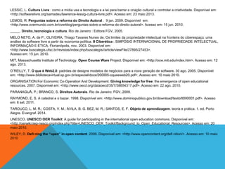 LESSIC, L. Cultura Livre : como a mídia usa a tecnologia e a lei para barrar a criação cultural e controlar a criatividade. Disponível em:
<http://softwarelivre.org/samadeu/lawrence-lessig-cultura-livre.pdf>. Acesso em: 23 maio 2013.
LEMOS, R. Perguntas sobre a reforma do Direito Autoral . 9 jan. 2009. Disponível em:
<http://www.overmundo.com.br/overblog/perguntas-sobre-a-reforma-do-direito-autoral>. Acesso em: 15 jun. 2010.
_____. Direito, tecnologia e cultura. Rio de Janeiro : Editora FGV, 2005.
MELO NETO, A. de P.; OLIVEIRA, Thiago Tavares Nunes de. Os limites da propriedade intelectual na fronteira do ciberespaço: uma
análise do software livre a partir da economia política. II Ciberética : SIMPÓSIO INTERNACIONAL DE PROPRIEDADE INTELECTUAL,
INFORMAÇÃO E ÉTICA. Florianópolis, nov. 2003. Disponível em:
<http://www.buscalegis.ufsc.br/revistas/index.php/buscalegis//article/viewFile/27895/27453>.
Acesso em: 15 jun. 2010.
MIT, Massachusetts Institute of Technology. Open Course Ware Project. Disponível em: <http://ocw.mit.edu/index.htm>. Acesso em: 12
ago. 2013.
O ́REILLY, T. O que é Web2.0: padrões de designe modelos de negócios para a nova geração de software. 30 ago. 2005. Disponível
em: <http://www.bibliotecavirtual.sp.gov.br/especial/docs/200905-oqueeweb20.pdf>. Acesso em: 10 maio 2010.
ORGANISATION For Economic Co-Operation And Development. Giving knowledge for free: the emergence of open educational
resources. 2007. Disponível em: <http://www.oecd.org/dataoecd/35/7/38654317.pdf>. Acesso em: 22 ago. 2010.
PARANAGUÁ, P.; BRANCO, S. Direitos Autorais. Rio de Janeiro: FGV, 2009.
RAYMOND, E. S. A catedral e o bazar. 1998. Disponível em: <http://www.dominiopublico.gov.br/download/texto/tl000001.pdf>. Acesso
em: 6 set. 2011.
TAROUCO, L. M. R.; COSTA, V. M.; ÁVILA, B. G. BEZ, M. R.; SANTOS, E. F. Objeto de aprendizagem. teoria e prática. 1. ed. Porto
Alegre. Evangraf. 2014.
UNESCO. UNESCO OER Toolkit: A guide for participating in the international open education commons. Disponível em:
<http://oerwiki.iiep-nesco.org/index.php?title=UNESCO_OER_Toolkit/Background_to_Open_Educational_Resources>. Acesso em: 20
maio 2010.
WILEY, D. Defi ning the “open” in open content. 2009. Disponível em: <http://www.opencontent.org/defi nition/>. Acesso em: 10 maio
2010
 