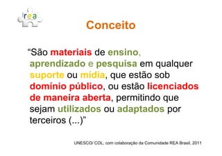 “São materiais de ensino,
aprendizado e pesquisa em qualquer
suporte ou mídia, que estão sob
ConceitoConceito
suporte ou mídia, que estão sob
domínio público, ou estão licenciados
de maneira aberta, permitindo que
sejam utilizados ou adaptados por
terceiros (...)”
UNESCO/ COL, com colaboração da Comunidade REA Brasil, 2011
 