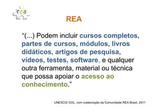 “(...) Podem incluir cursos completos,
partes de cursos, módulos, livros
didáticos, artigos de pesquisa,
REAREA
vídeos, testes, software, e qualquer
outra ferramenta, material ou técnica
que possa apoiar o acesso ao
conhecimento.”
UNESCO/ COL, com colaboração da Comunidade REA Brasil, 2011
 