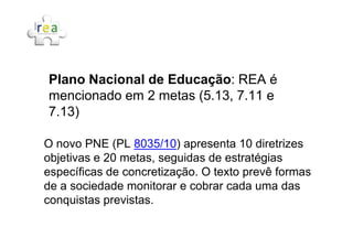 Plano Nacional de Educação: REA é
mencionado em 2 metas (5.13, 7.11 e
7.13)
O novo PNE (PL 8035/10) apresenta 10 diretrizes
objetivas e 20 metas, seguidas de estratégias
específicas de concretização. O texto prevê formas
de a sociedade monitorar e cobrar cada uma das
conquistas previstas.
 