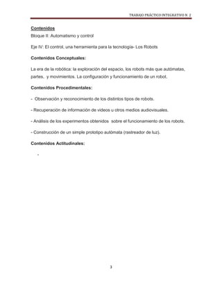 TRABAJO PRÁCTICO INTEGRATIVO N 2


Contenidos
Bloque II: Automatismo y control

Eje IV: El control, una herramienta para la tecnología- Los Robots

Contenidos Conceptuales:

La era de la robótica: la exploración del espacio, los robots más que autómatas,
partes, y movimientos. La configuración y funcionamiento de un robot.

Contenidos Procedimentales:

- Observación y reconocimiento de los distintos tipos de robots.

- Recuperación de información de videos u otros medios audiovisuales.

- Análisis de los experimentos obtenidos sobre el funcionamiento de los robots.

- Construcción de un simple prototipo autómata (rastreador de luz).

Contenidos Actitudinales:

   -




                                         3
 